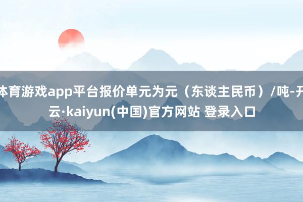 体育游戏app平台报价单元为元（东谈主民币）/吨-开云·kaiyun(中国)官方网站 登录入口