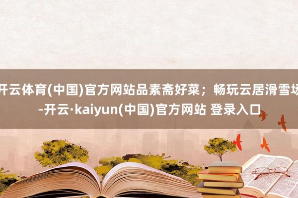 开云体育(中国)官方网站品素斋好菜；畅玩云居滑雪场-开云·kaiyun(中国)官方网站 登录入口