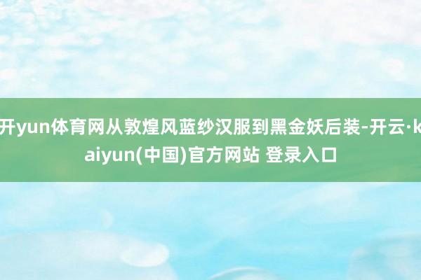 开yun体育网从敦煌风蓝纱汉服到黑金妖后装-开云·kaiyun(中国)官方网站 登录入口