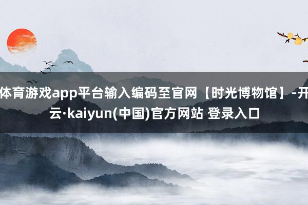 体育游戏app平台输入编码至官网【时光博物馆】-开云·kaiyun(中国)官方网站 登录入口