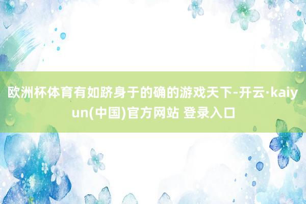 欧洲杯体育有如跻身于的确的游戏天下-开云·kaiyun(中国)官方网站 登录入口