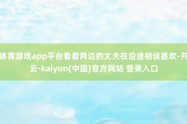 体育游戏app平台看着两边的丈夫在沿途相谈甚欢-开云·kaiyun(中国)官方网站 登录入口