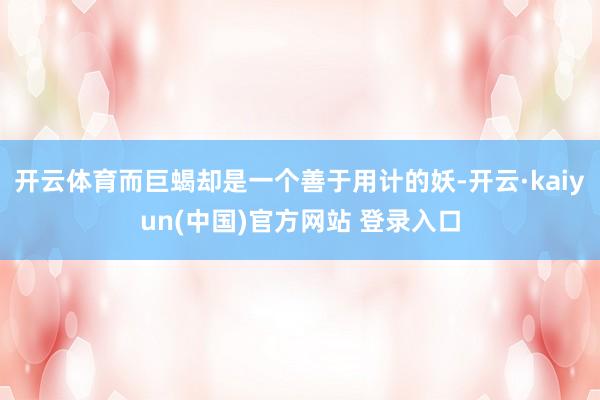 开云体育而巨蝎却是一个善于用计的妖-开云·kaiyun(中国)官方网站 登录入口