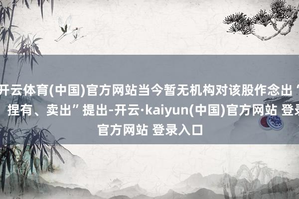 开云体育(中国)官方网站当今暂无机构对该股作念出“买入、捏有、卖出”提出-开云·kaiyun(中国)官方网站 登录入口