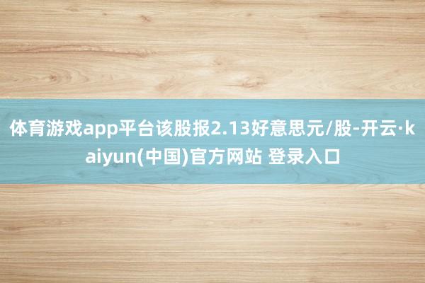 体育游戏app平台该股报2.13好意思元/股-开云·kaiyun(中国)官方网站 登录入口