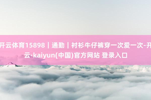 开云体育15898｜通勤｜衬衫牛仔裤穿一次爱一次-开云·kaiyun(中国)官方网站 登录入口