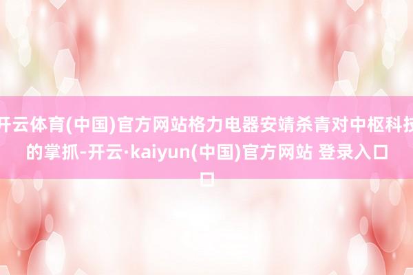 开云体育(中国)官方网站格力电器安靖杀青对中枢科技的掌抓-开云·kaiyun(中国)官方网站 登录入口