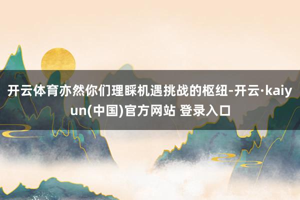 开云体育亦然你们理睬机遇挑战的枢纽-开云·kaiyun(中国)官方网站 登录入口