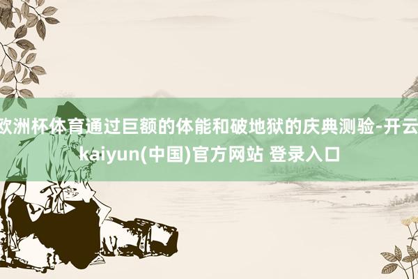 欧洲杯体育通过巨额的体能和破地狱的庆典测验-开云·kaiyun(中国)官方网站 登录入口