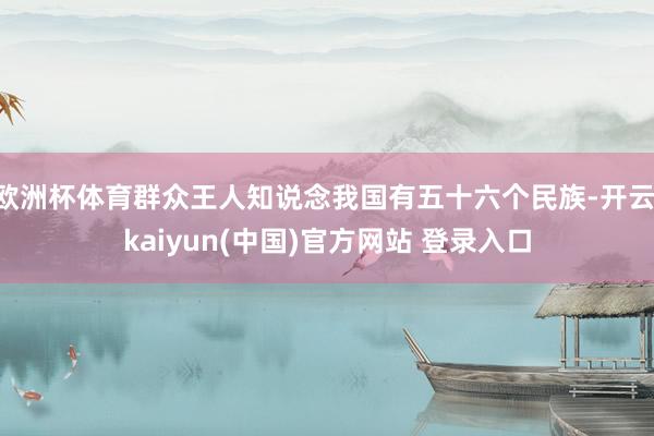 欧洲杯体育群众王人知说念我国有五十六个民族-开云·kaiyun(中国)官方网站 登录入口