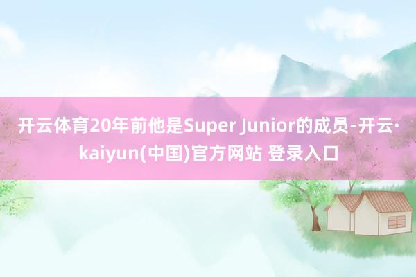 开云体育20年前他是Super Junior的成员-开云·kaiyun(中国)官方网站 登录入口