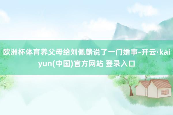 欧洲杯体育养父母给刘佩麟说了一门婚事-开云·kaiyun(中国)官方网站 登录入口