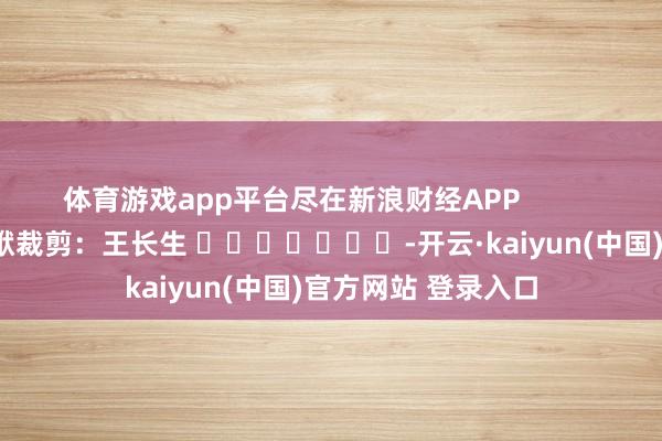 体育游戏app平台尽在新浪财经APP            						包袱裁剪：王长生 							-开云·kaiyun(中国)官方网站 登录入口