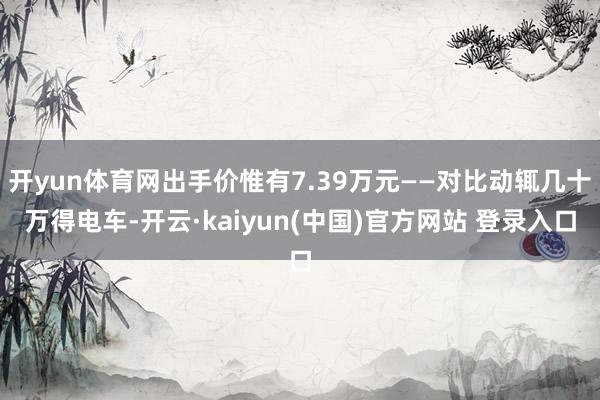 开yun体育网出手价惟有7.39万元——对比动辄几十万得电车-开云·kaiyun(中国)官方网站 登录入口