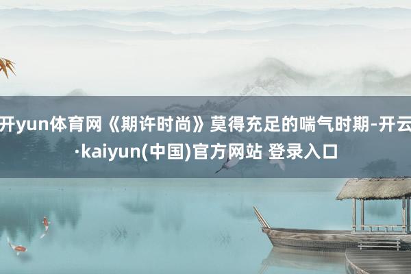 开yun体育网《期许时尚》莫得充足的喘气时期-开云·kaiyun(中国)官方网站 登录入口