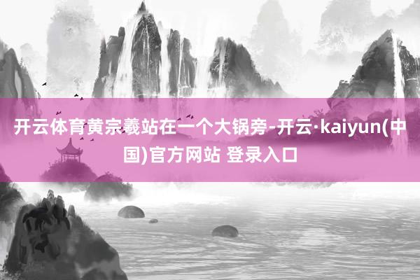 开云体育黄宗羲站在一个大锅旁-开云·kaiyun(中国)官方网站 登录入口