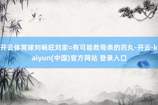 开云体育嫁刘畅旺刘家=有可能救母亲的药丸-开云·kaiyun(中国)官方网站 登录入口