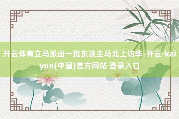 开云体育立马派出一批东谈主马北上访华-开云·kaiyun(中国)官方网站 登录入口