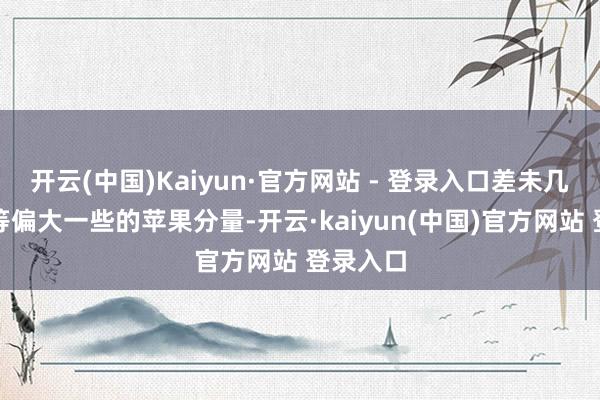 开云(中国)Kaiyun·官方网站 - 登录入口差未几一个中等偏大一些的苹果分量-开云·kaiyun(中国)官方网站 登录入口