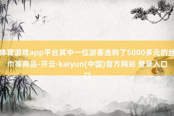 体育游戏app平台其中一位游客选购了5000多元的丝巾等商品-开云·kaiyun(中国)官方网站 登录入口