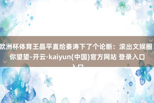 欧洲杯体育王晶平直给姜涛下了个论断：滚出文娱圈！你望望-开云·kaiyun(中国)官方网站 登录入口