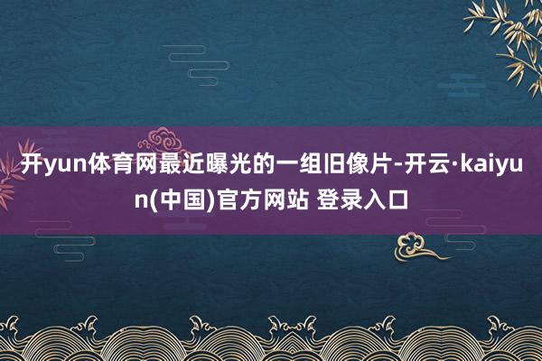 开yun体育网最近曝光的一组旧像片-开云·kaiyun(中国)官方网站 登录入口