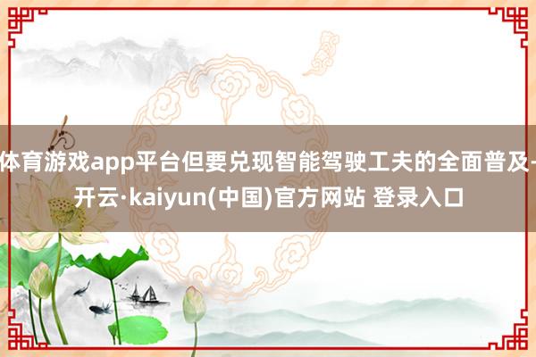 体育游戏app平台但要兑现智能驾驶工夫的全面普及-开云·kaiyun(中国)官方网站 登录入口