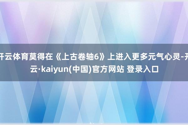 开云体育莫得在《上古卷轴6》上进入更多元气心灵-开云·kaiyun(中国)官方网站 登录入口