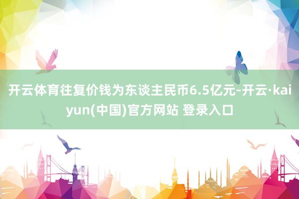 开云体育往复价钱为东谈主民币6.5亿元-开云·kaiyun(中国)官方网站 登录入口