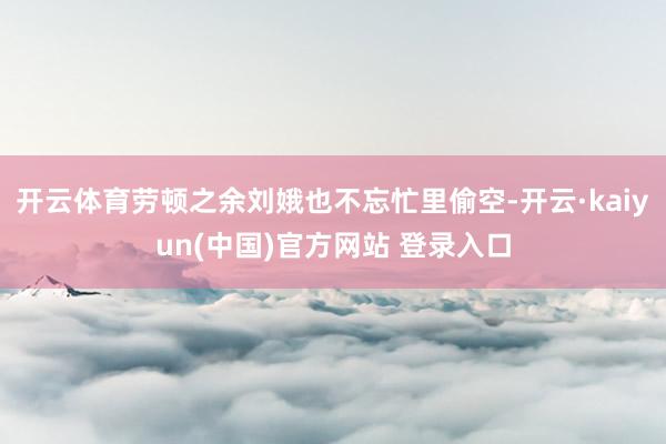 开云体育劳顿之余刘娥也不忘忙里偷空-开云·kaiyun(中国)官方网站 登录入口