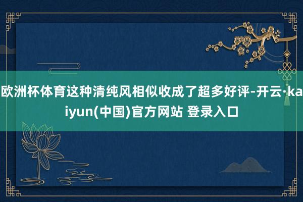 欧洲杯体育这种清纯风相似收成了超多好评-开云·kaiyun(中国)官方网站 登录入口