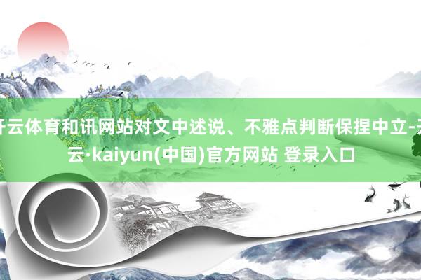 开云体育和讯网站对文中述说、不雅点判断保捏中立-开云·kaiyun(中国)官方网站 登录入口