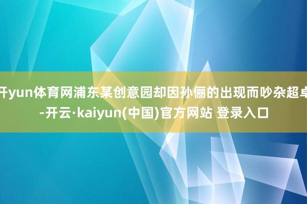 开yun体育网浦东某创意园却因孙俪的出现而吵杂超卓-开云·kaiyun(中国)官方网站 登录入口