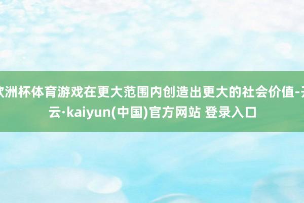 欧洲杯体育游戏在更大范围内创造出更大的社会价值-开云·kaiyun(中国)官方网站 登录入口