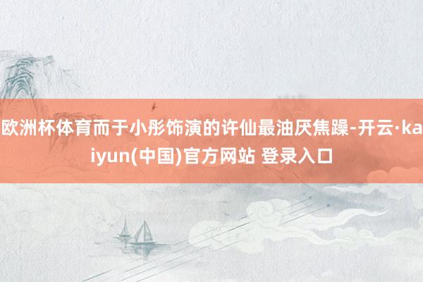 欧洲杯体育而于小彤饰演的许仙最油厌焦躁-开云·kaiyun(中国)官方网站 登录入口
