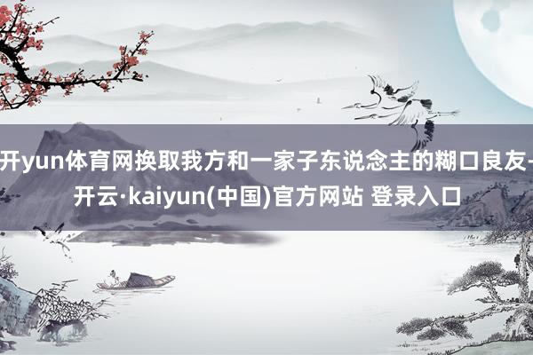 开yun体育网换取我方和一家子东说念主的糊口良友-开云·kaiyun(中国)官方网站 登录入口