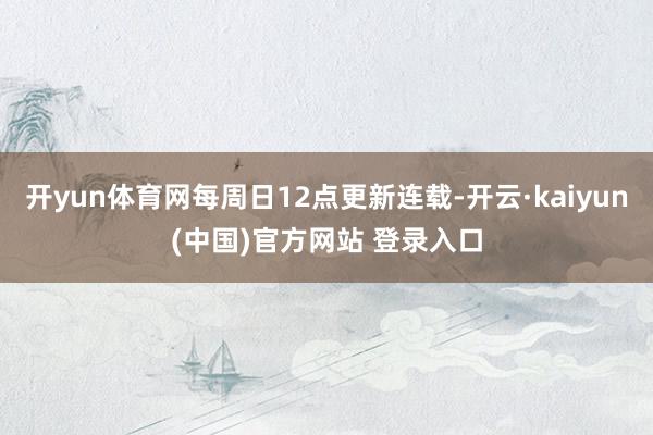 开yun体育网每周日12点更新连载-开云·kaiyun(中国)官方网站 登录入口