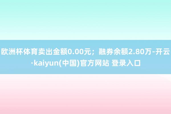 欧洲杯体育卖出金额0.00元；融券余额2.80万-开云·kaiyun(中国)官方网站 登录入口