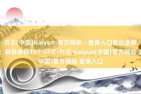 开云(中国)Kaiyun·官方网站 - 登录入口卖出金额0.00元；融券余额107.97万-开云·kaiyun(中国)官方网站 登录入口