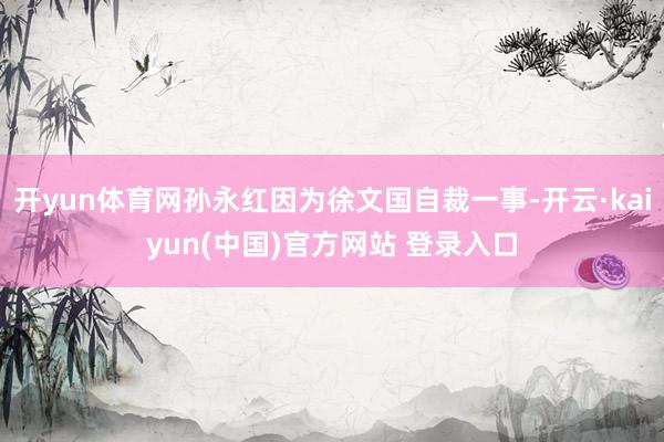 开yun体育网孙永红因为徐文国自裁一事-开云·kaiyun(中国)官方网站 登录入口