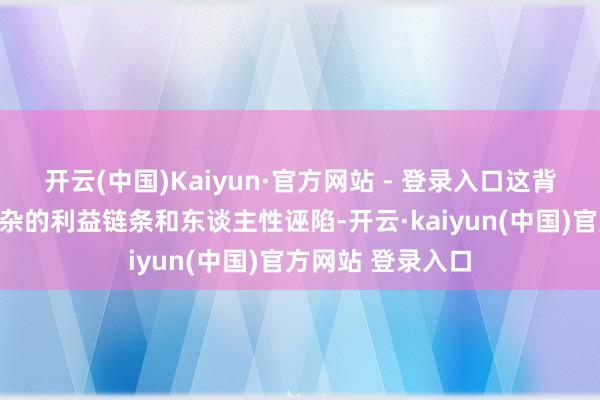 开云(中国)Kaiyun·官方网站 - 登录入口这背后守秘着愈加复杂的利益链条和东谈主性诬陷-开云·kaiyun(中国)官方网站 登录入口