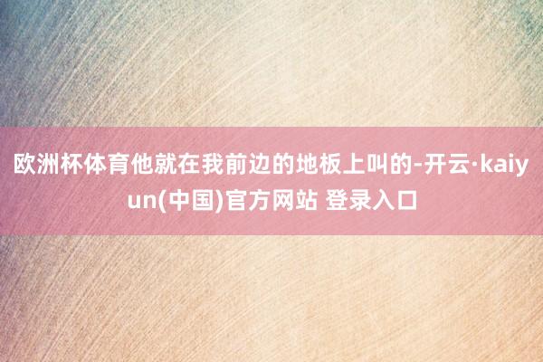 欧洲杯体育他就在我前边的地板上叫的-开云·kaiyun(中国)官方网站 登录入口