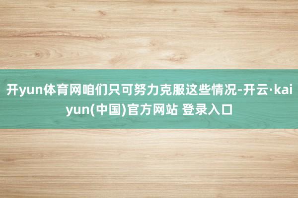 开yun体育网咱们只可努力克服这些情况-开云·kaiyun(中国)官方网站 登录入口