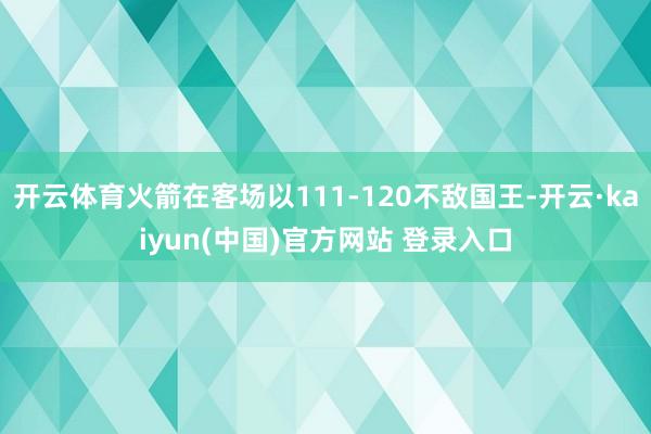 开云体育火箭在客场以111-120不敌国王-开云·kaiyun(中国)官方网站 登录入口