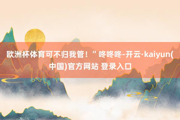 欧洲杯体育可不归我管！”咚咚咚-开云·kaiyun(中国)官方网站 登录入口