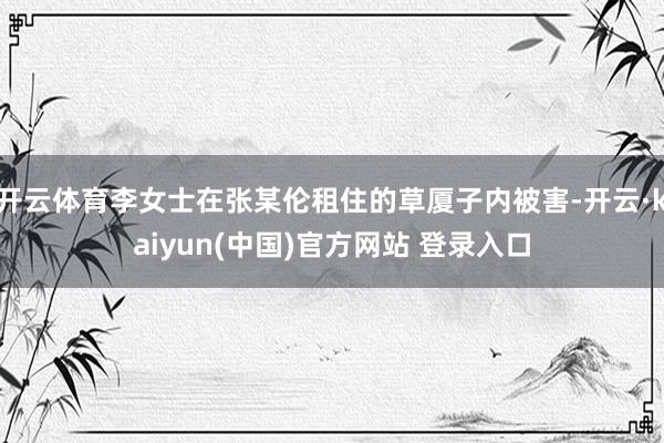 开云体育李女士在张某伦租住的草厦子内被害-开云·kaiyun(中国)官方网站 登录入口