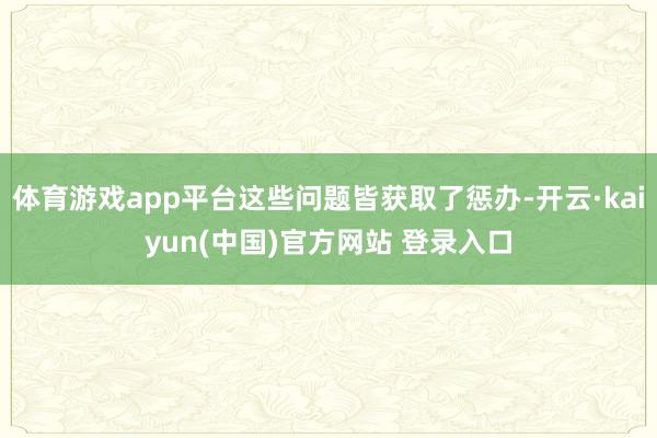 体育游戏app平台这些问题皆获取了惩办-开云·kaiyun(中国)官方网站 登录入口