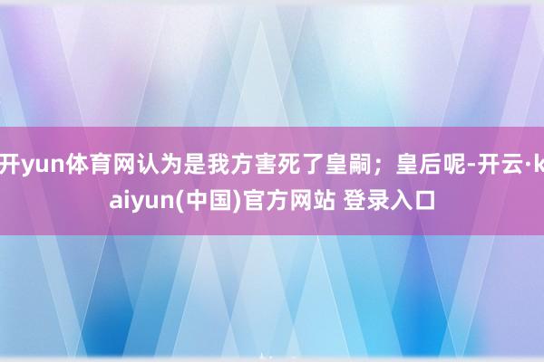 开yun体育网认为是我方害死了皇嗣；皇后呢-开云·kaiyun(中国)官方网站 登录入口