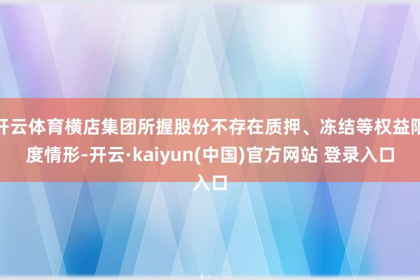 开云体育横店集团所握股份不存在质押、冻结等权益限度情形-开云·kaiyun(中国)官方网站 登录入口