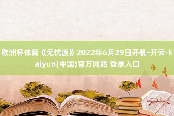 欧洲杯体育《无忧渡》2022年6月29日开机-开云·kaiyun(中国)官方网站 登录入口